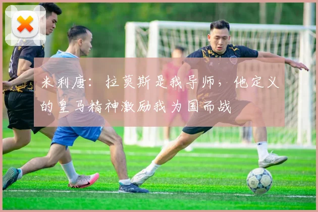 米利唐：拉莫斯是我导师，他定义的皇马精神激励我为国而战