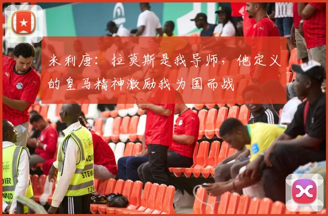 米利唐：拉莫斯是我导师，他定义的皇马精神激励我为国而战