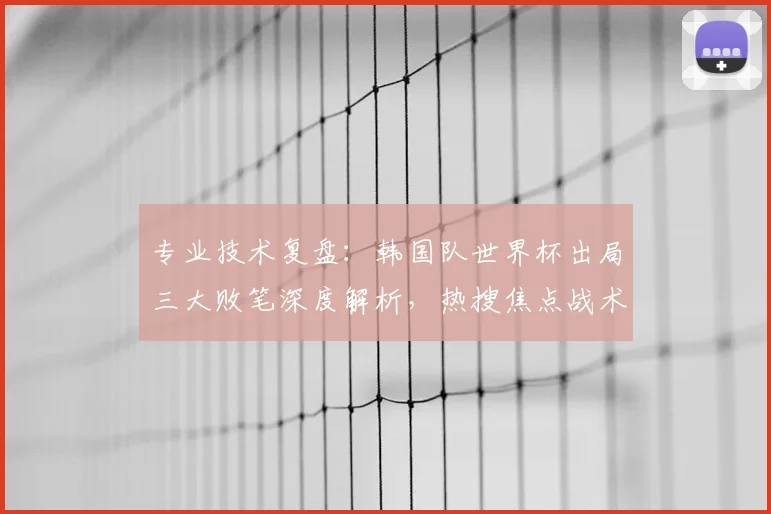 专业技术复盘：韩国队世界杯出局三大败笔深度解析，热搜焦点战术失误全解读