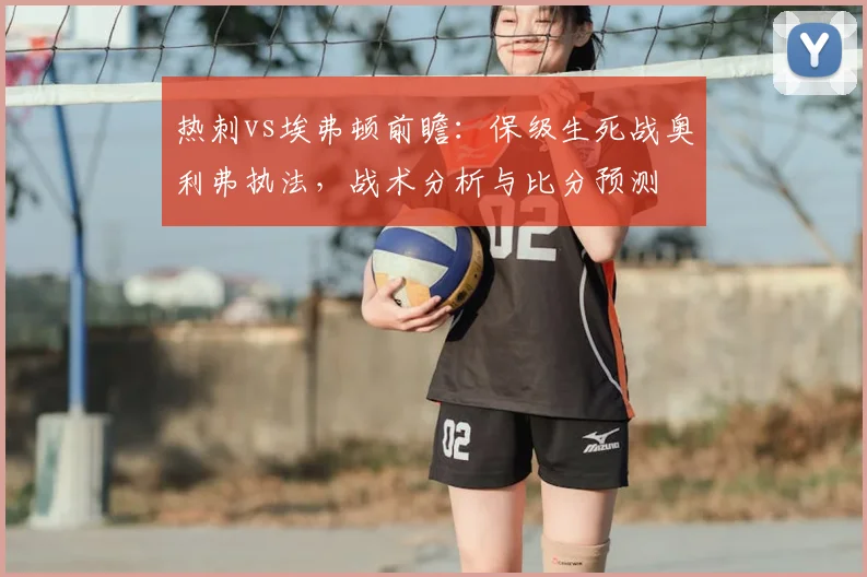 热刺vs埃弗顿前瞻:保级生死战奥利弗执法,战术分析与比分预测