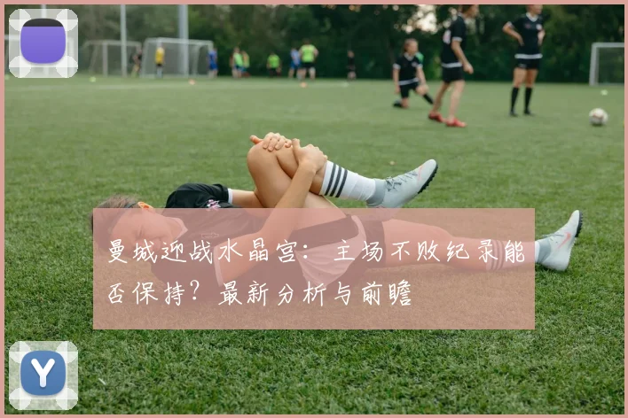 曼城迎战水晶宫：主场不败纪录能否保持？最新分析与前瞻