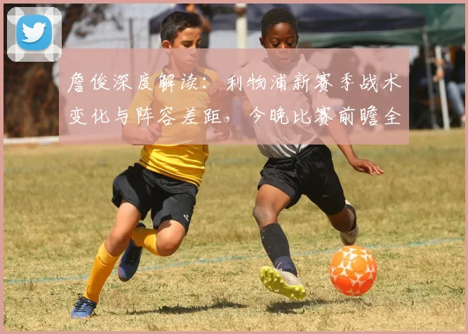 詹俊深度解读：利物浦新赛季战术变化与阵容差距，今晚比赛前瞻全解析