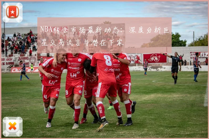 NBA转会市场最新动态:深度分析巨星交易流言与潜在下家