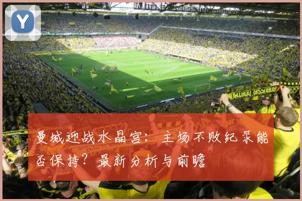 曼城迎战水晶宫:主场不败纪录能否保持?最新分析与前瞻