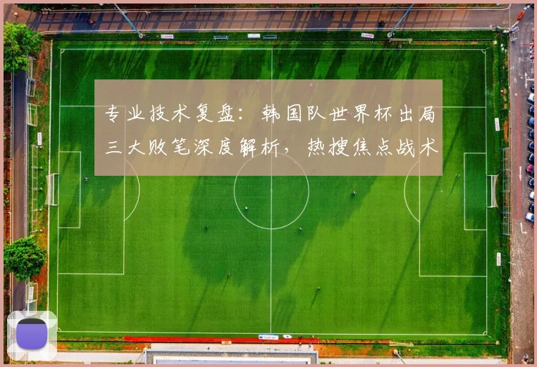 专业技术复盘：韩国队世界杯出局三大败笔深度解析，热搜焦点战术失误全解读
